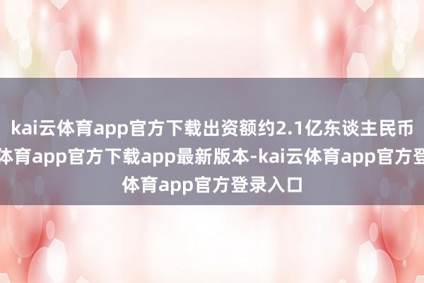 kai云体育app官方下载出资额约2.1亿东谈主民币-kai云体育app官方下载app最新版本-kai云体育app官方登录入口