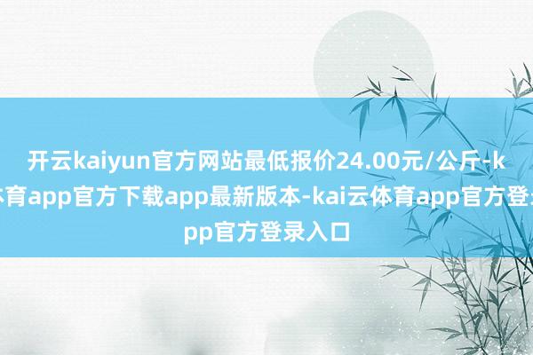 开云kaiyun官方网站最低报价24.00元/公斤-kai云体育app官方下载app最新版本-kai云体育app官方登录入口