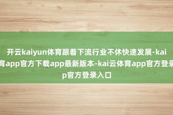 开云kaiyun体育跟着下流行业不休快速发展-kai云体育app官方下载app最新版本-kai云体育app官方登录入口
