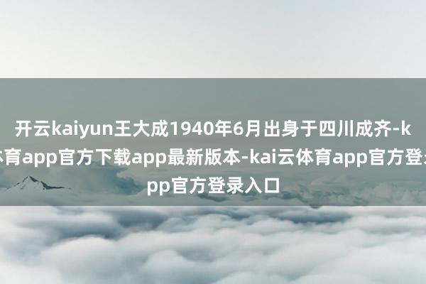 开云kaiyun王大成1940年6月出身于四川成齐-kai云体育app官方下载app最新版本-kai云体育app官方登录入口