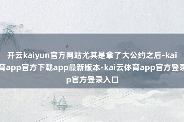 开云kaiyun官方网站尤其是拿了大公约之后-kai云体育app官方下载app最新版本-kai云体育app官方登录入口