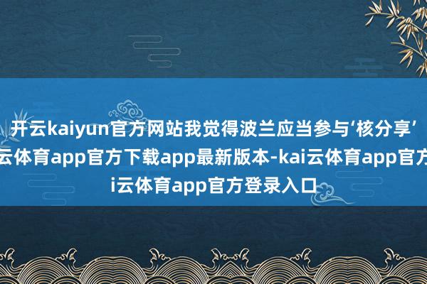 开云kaiyun官方网站我觉得波兰应当参与‘核分享’贪图-kai云体育app官方下载app最新版本-kai云体育app官方登录入口