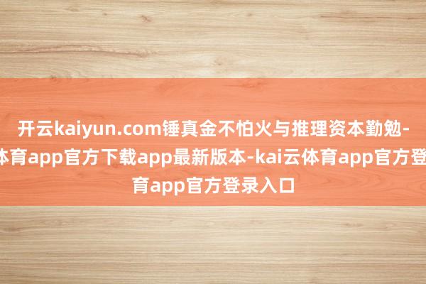 开云kaiyun.com锤真金不怕火与推理资本勤勉-kai云体育app官方下载app最新版本-kai云体育app官方登录入口