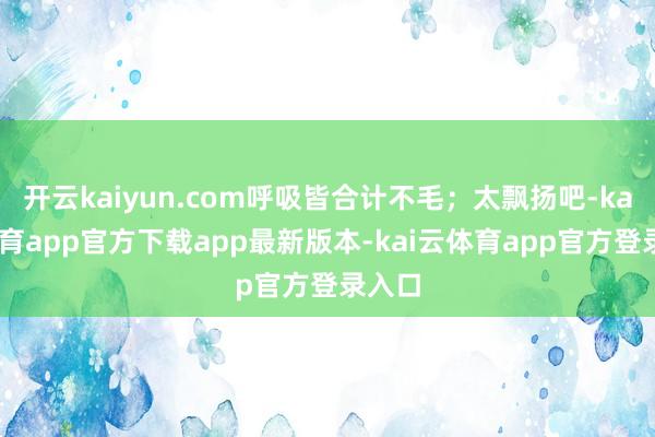 开云kaiyun.com呼吸皆合计不毛；太飘扬吧-kai云体育app官方下载app最新版本-kai云体育app官方登录入口