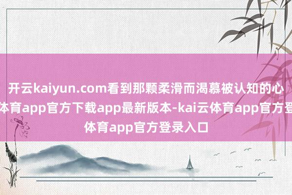 开云kaiyun.com看到那颗柔滑而渴慕被认知的心-kai云体育app官方下载app最新版本-kai云体育app官方登录入口