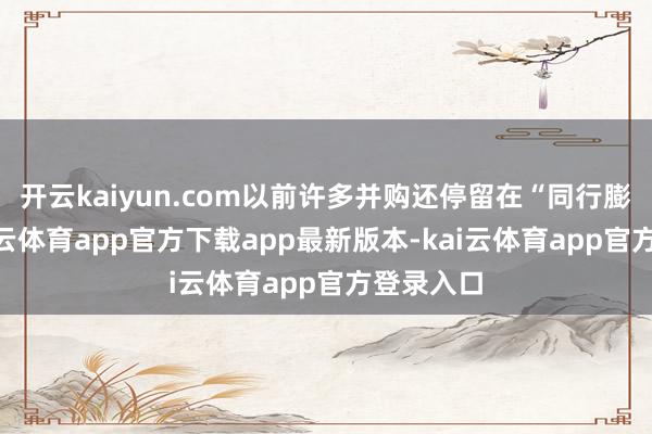 开云kaiyun.com以前许多并购还停留在“同行膨大”-kai云体育app官方下载app最新版本-kai云体育app官方登录入口