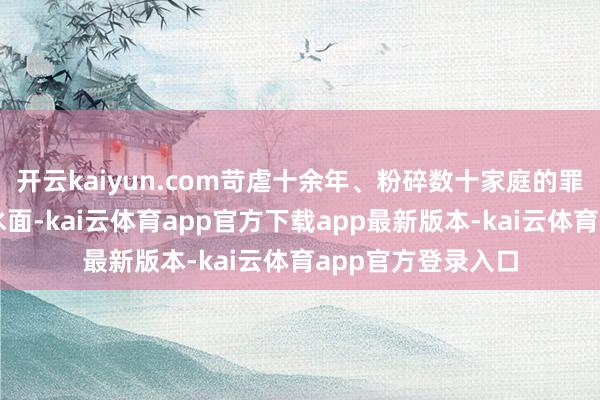 开云kaiyun.com苛虐十余年、粉碎数十家庭的罪状链条逐渐浮出水面-kai云体育app官方下载app最新版本-kai云体育app官方登录入口
