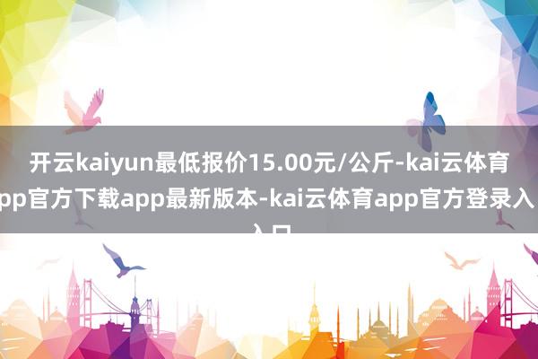 开云kaiyun最低报价15.00元/公斤-kai云体育app官方下载app最新版本-kai云体育app官方登录入口