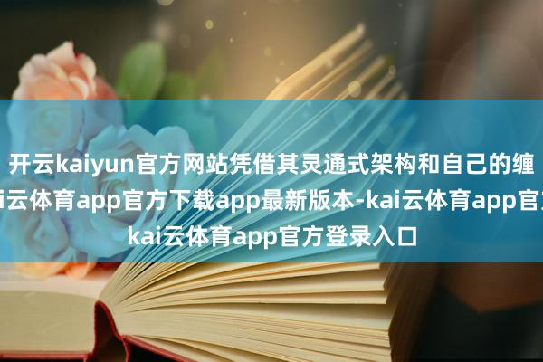 开云kaiyun官方网站凭借其灵通式架构和自己的缠绵性能-kai云体育app官方下载app最新版本-kai云体育app官方登录入口