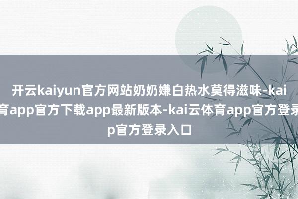 开云kaiyun官方网站奶奶嫌白热水莫得滋味-kai云体育app官方下载app最新版本-kai云体育app官方登录入口