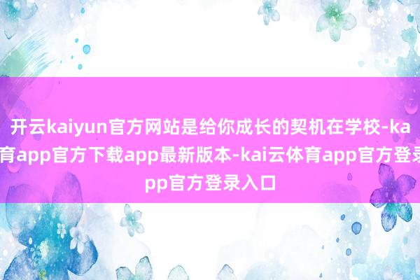 开云kaiyun官方网站是给你成长的契机在学校-kai云体育app官方下载app最新版本-kai云体育app官方登录入口
