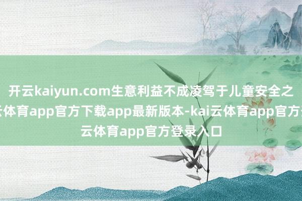 开云kaiyun.com生意利益不成凌驾于儿童安全之上-kai云体育app官方下载app最新版本-kai云体育app官方登录入口