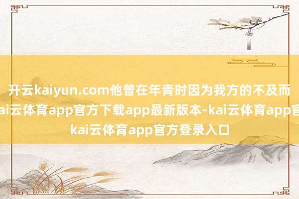 开云kaiyun.com他曾在年青时因为我方的不及而备受打击-kai云体育app官方下载app最新版本-kai云体育app官方登录入口