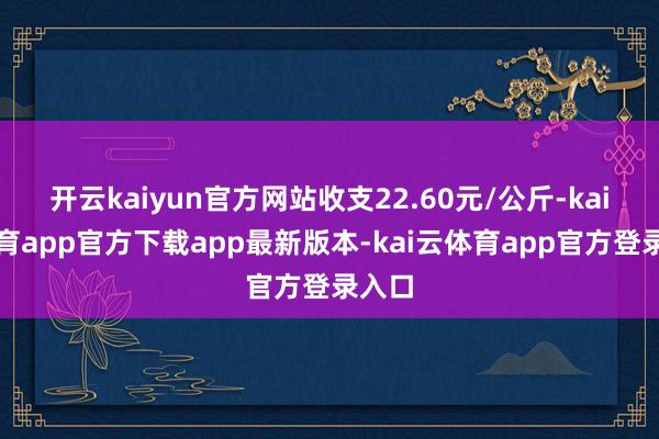 开云kaiyun官方网站收支22.60元/公斤-kai云体育app官方下载app最新版本-kai云体育app官方登录入口