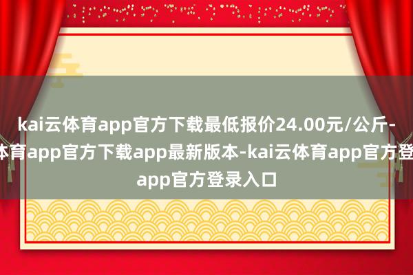 kai云体育app官方下载最低报价24.00元/公斤-kai云体育app官方下载app最新版本-kai云体育app官方登录入口