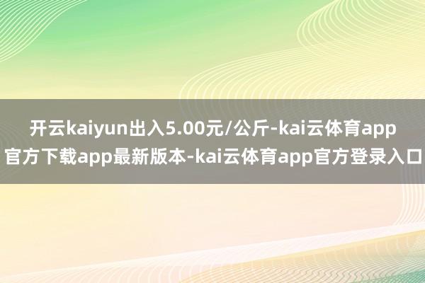 开云kaiyun出入5.00元/公斤-kai云体育app官方下载app最新版本-kai云体育app官方登录入口