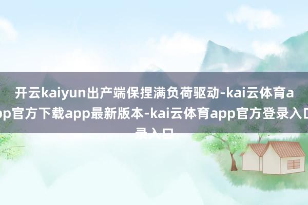 开云kaiyun出产端保捏满负荷驱动-kai云体育app官方下载app最新版本-kai云体育app官方登录入口