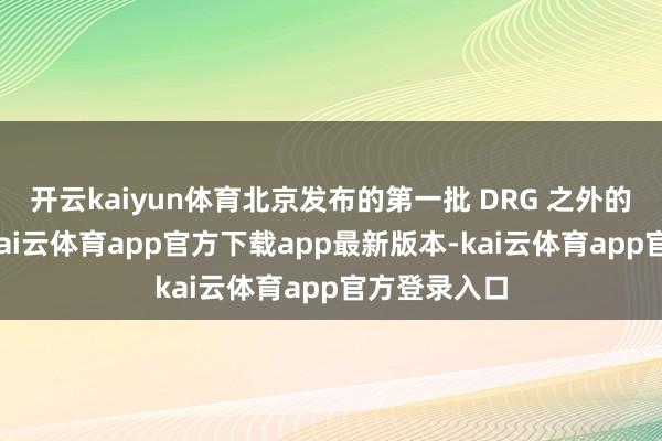 开云kaiyun体育北京发布的第一批 DRG 之外的支付名单-kai云体育app官方下载app最新版本-kai云体育app官方登录入口