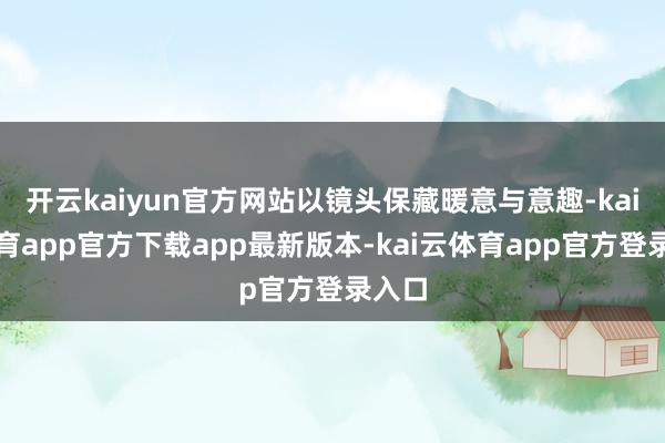 开云kaiyun官方网站以镜头保藏暖意与意趣-kai云体育app官方下载app最新版本-kai云体育app官方登录入口