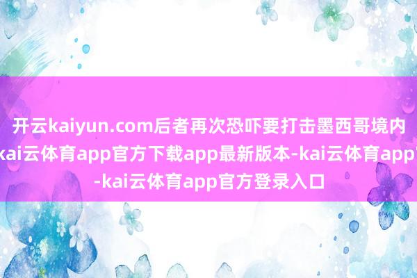 开云kaiyun.com后者再次恐吓要打击墨西哥境内的贩毒集团-kai云体育app官方下载app最新版本-kai云体育app官方登录入口