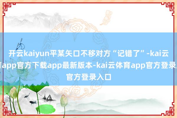 开云kaiyun平某矢口不移对方“记错了”-kai云体育app官方下载app最新版本-kai云体育app官方登录入口